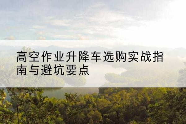英山升降车怎么选-高空作业升降车选购实战指南与避坑要点