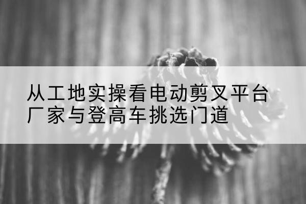 英山电动剪叉升降平台厂家-从工地实操看电动剪叉平台厂家与登高车挑选门道