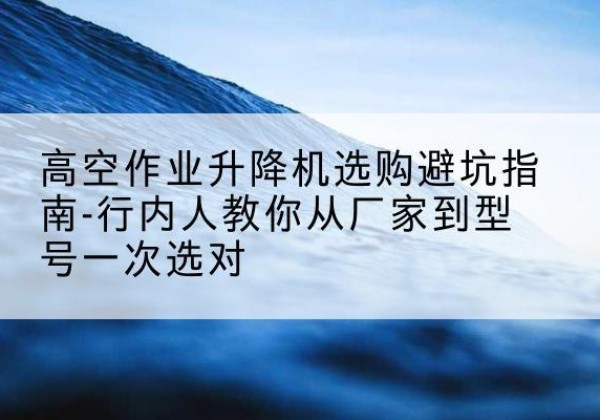 英山升降平台厂家-高空作业升降机选购避坑指南-行内人教你从厂家到型号一次选对