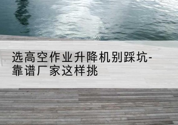 英山剪叉式升降机厂家-选高空作业升降机别踩坑-靠谱厂家这样挑