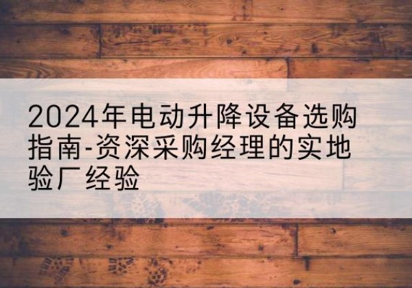 英山电动剪叉升降平台厂家-2024年电动升降设备选购指南-资深采购经理的实地验厂经验