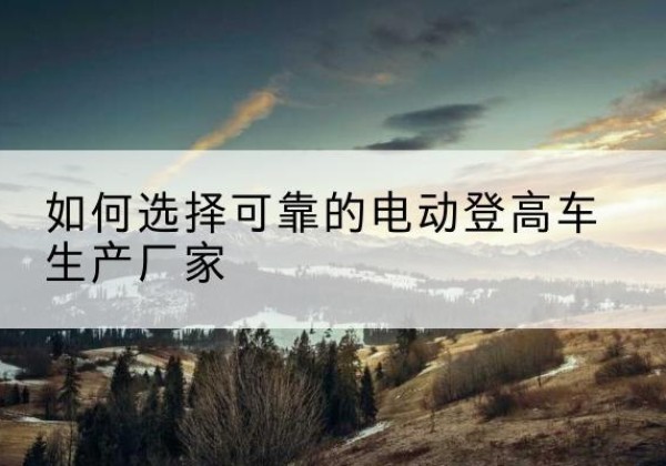 英山电动登高车厂家-如何选择可靠的电动登高车生产厂家
