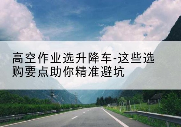 英山升降车厂家-高空作业选升降车-这些选购要点助你*避坑