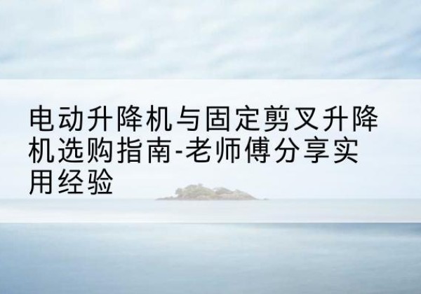 英山电动升降机怎么选-电动升降机与固定剪叉升降机选购指南-老师傅分享实用经验