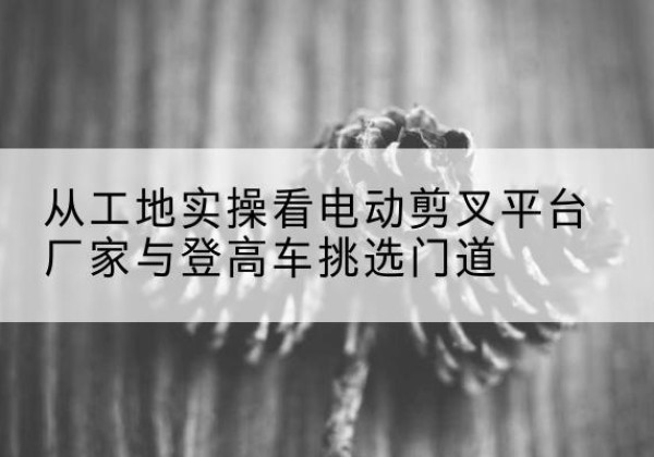 英山电动剪叉升降平台厂家-从工地实操看电动剪叉平台厂家与登高车挑选门道