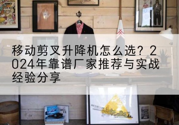 英山升降平台厂家推荐-移动剪叉升降机怎么选？2024年靠谱厂家推荐与实战经验分享